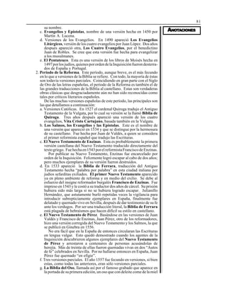 81
AAAAANONONONONOTTTTTAAAAACIONESCIONESCIONESCIONESCIONES
su nombre.
c. Evangelios y Epístolas, nombre de una versión hecha en 1450 por
Martín A. Lucena.
d. Versiones de los Evangelios. En 1490 apareció Los Evangelios
Litúrgicos, versión de los cuatro evangelios por Juan López. Dos años
después apareció otra, Los Cuatro Evangelios, por el benedictino
Juan de Robles. Se cree que esta versión fue hecha para evangelizar
a los musulmanes.
e. El Pentateuco. Esta es una versión de los libros de Moisés hecha en
1497porlosjudíos,quienesporordendelaInquisiciónfuerondesterra-
dos de España y Portugal.
2. Período de la Reforma. Este período, aunque breve, es el más fecundo
en lo que a versiones de la Biblia se refiere. Con todo, la mayoría de éstas
son todavía versiones parciales. Coincidiendo en gran parte con el Siglo
de Oro de las letras españolas, el período de la Reforma es también el de
las grandes traducciones de la Biblia al castellano. Estas son verdaderas
obras clásicas que desgraciadamente aún no han sido reconocidas como
tales por críticos literarios españoles.
De las muchas versiones españolas de este período, las principales son
las que detallamos a continuación:
a. Versiones Católicas. En 1527 el cardenal Quiroga tradujo el Antiguo
Testamento de la Vulgata, por lo cual su versión se la llamó Biblia de
Quiroga. Tres años después apareció una versión de los cuatro
evangelios, Vita Cristo Cartujano, basada también en la Vulgata.
b. Los Salmos, los Evangelios y las Epístolas. Este es el nombre de
una versión que apareció en 1534 y que se distingue por la hermosura
de su castellano. Fue hecha por Juan de Valdés, a quien se considera
el primer reformista español que tradujo las Escrituras.
c. El Nuevo Testamento de Enzinas. Esta es probablemente la primera
versión castellana del Nuevo Testamento traducido directamente del
textogriego. Fuehechaen1543porelreformistaFranciscodeEnzinas.
Por publicar su Nuevo Testamento, Enzinas fue encarcelado por
orden de la Inquisición. Felizmente logró escapar al cabo de dos años;
pero muchos ejemplares de su versión fueron destruidos.
d. En 1533 apareció la Biblia de Ferrara, traducción del Antiguo
Testamento hecha “palabra por palabra” en esta ciudad italiana por
judíos sefarditas exiliados. El primer Nuevo Testamento aparecido
ya en pleno ambiente de reforma y en medio del exilio. Se debe al
esfuerzo del insigne reformador burgalés Francisco de Enzinas. Fue
impreso en 1543 y le costó a su traductor dos años de cárcel. Su prisión
hubiera sido más larga si no se hubiera logrado escapar. Julianillo
Hernández, que astutamente burló repetidas veces la vigilancia para
introducir subrepticiamente ejemplares en España, finalmente fue
delatado y quemado vivo en Sevilla, después de dar testimonio de su fe
ante los verdugos. Por ser una traducción literal, la Biblia de Ferrara
está plagada de hebraísmos que hacen difícil su estilo en castellano.
e. El Nuevo Testamento de Pérez. Basándose en las versiones de Juan
Valdés y Francisco de Enzinas, Juan Pérez, otro de los reformadores,
hizo una versión corregida del Nuevo Testamento y los Salmos, la que
se publicó en Ginebra en 1556.
No era fácil que en la España de entonces circularan las Escrituras
en lengua vulgar. Esto quedó demostrado cuando los agentes de la
Inquisición descubrieron algunos ejemplares del Nuevo Testamento
de Pérez y arrestaron a centenares de personas acusándolas de
herejía. Más de treinta de ellas fueron quemadas vivas en dos “Autos
de fe” celebrados en Sevilla. Por no hallarse entonces en España, Juan
Pérez fue quemado “en efigie”.
f. Tres versiones parciales. El año 1557 fue fecundo en versiones, si bien
estas, como todas las anteriores, eran sólo versiones parciales.
g. La Biblia del Oso, llamada así por el famoso grabado que aparece en
la portada de su primera edición, un oso que con deleite come de la miel
 