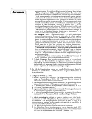 82
AAAAANONONONONOTTTTTAAAAACIONESCIONESCIONESCIONESCIONES
de una colmena: fiel emblema del creyente y la Palabra. Data del año
1569 y es la primera Biblia completa en castellano. Su autor fue el
famosoex-fraileandaluzyreformadorCasiodorodeReina(150-1594).
Tardó numerosos años en terminar su obra debido a lo mucho que tuvo
que cambiar de residencia por toda Europa después de huir de España,
donde peligraba su integridad física. Se sirvió de la Biblia de Ferrara
comopoderosoauxiliar,yendoaconsultarelHebreocuandoteníadudas
sobrelaexactitudoelsentidodesutraducción. Laprimeraedición,que
constaba de 2600 ejemplares, vio la luz en Basilea, Suiza. Con ella
comienzalalargahistoriadelafamosa“BibliaProtestante”,ellibromás
difundido de la lengua castellana. El autor de esta versión, afirma:
“Exceptuandoeltiempoempleadoenviajesyelqueestuveenfermo,no
se me cayó la pluma de la mano durante nueve años enteros”. Su
esfuerzo se ha visto compensado con creces.
h. La Biblia de Valera. Cipriano de Valera (1532-1602) publicó en el
mismo año de su muerte, después de veinte años de trabajo según el
mismo afirma, una segunda edición revisada de la Biblia del Oso. Esta
esunarevisiónoedicióncorregidadelaversióndeCasiodorodeReina,
luego de comparar diligentemente la versión con los textos hebreo y
griego, sólo le introdujo algunos cambios. Uno de estos fue el sacar los
libros apócrifos de entre los canónicos del Antiguo Testamento y
ponerlos en una sección aparte. Con justicia, hoy día se la conoce como
Versión de Casiodoro de Reina, revisada por Cipriano de Valera.
Esta es la forma definitiva de la “Biblia Protestante” que, en distintas
revisiones, especialmente en la de 1909 y la de 1960, y últimamente en
la de 1977, ha llegado hasta las manos ansiosas del pueblo evangélico
de habla castellana.
Cipriano de Valera, escritor y amigo de Juan Pérez y Casiodoro de
Reina, como ellos, tuvo que huir de España en 1557.
3. Período Moderno. Este período se caracteriza por el extraordinario
interés que han demostrado los evangélicos y católicos por verter al
castellanolasSagradasEscrituras. Encuantoaestosúltimos,sucometido
fue facilitado por la derogación del estatuto eclesiástico que prohibía la
lectura e impresión de las Escrituras en lengua vulgar.§
D. La Iglesia Presbiteriana puede ser trazada históricamente hasta las
doctrinas de Juan Calvino. John Knox inició la Iglesia Presbiteriana en
Scotland en 1560.
E. La Iglesia Bautista (c.1608).
1. Debido a la oposición en Inglaterra a las iglesias protestantes, John Smyth
emigró a Amsterdam en 1608. El y Thomas Helwys trataron de
redescubrir la iglesia del Nuevo Testamento.
2. Practicaron el bautismo de creyentes solamente. Al principio practicaron
la aspersión pero desde 1640 empezaron a practicar la inmersión.
3. La primera iglesia Bautista en Inglaterra fue fundada en Helwys en 1611.
4. Las iglesias eran independientes.
5. Algunas de las iglesias siguieron las visiones de Arminio, pero la mayoría
de ellos llegaron a seguir las visiones de Calvino.
6. La primera iglesia Bautista en Norte América fue establecida probable-
mente en 1639 en Providence, Rhode Island, por Roger Williams.
F. La Iglesia Metodista fue iniciada en Londres, Inglaterra, por John Wesley
mas o menos en 1739. John y Charles Wesley empezaron su grupo religioso
en Oxford en 1729. Fueron llamados Metodistas en burla “a causa de su
insistencia de un ‘método’ u observancia estricta a todo lo que el libro de
oración demandaba” (Maddox, 286).
1. Los Wesleyanos permanecieron en la Iglesia de Inglaterra.
2. Los Metodistas fueron considerados un cuerpo separado desde 1975
cuando “la conferencia Metodista declaró que tenía el poder para conferir
funciones sacerdotales sobre sus ministros” (Maddox, 288).
 