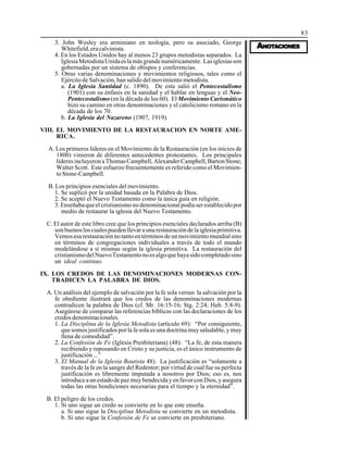 83
AAAAANONONONONOTTTTTAAAAACIONESCIONESCIONESCIONESCIONES
3. John Wesley era arminiano en teología, pero su asociado, George
Whitefield,eracalvinista.
4. En los Estados Unidos hay al menos 23 grupos metodistas separados. La
IglesiaMetodistaUnidaeslamásgrandenuméricamente. Lasiglesiasson
gobernadas por un sistema de obispos y conferencias.
5. Otras varias denominaciones y movimientos religiosos, tales como el
Ejército de Salvación, han salido del movimiento metodista.
a. La Iglesia Santidad (c. 1890). De esta salió el Pentecostalismo
(1901) con su énfasis en la sanidad y el hablar en lenguas y el Neo-
Pentecostalismo (en la década de los 60). El Movimiento Carismático
hizo su camino en otras denominaciones y el catolicismo romano en la
década de los 70.
b. La Iglesia del Nazareno (1907, 1919).
VIII. EL MOVIMIENTO DE LA RESTAURACION EN NORTE AME-
RICA.
A. Los primeros líderes en el Movimiento de la Restauración (en los inicios de
1800) vinieron de diferentes antecedentes protestantes. Los principales
líderesincluyeronaThomasCampbell,AlexanderCampbell,BartonStone;
Walter Scott. Este esfuerzo frecuentemente es referido como el Movimien-
toStone-Campbell.
B. Los principios esenciales del movimiento.
1. Se suplicó por la unidad basada en la Palabra de Dios.
2. Se aceptó el Nuevo Testamento como la única guía en religión.
3.Enseñabaqueelcristianismonodenominacionalpodíaserestablecidopor
medio de restaurar la iglesia del Nuevo Testamento.
C. El autor de este libro cree que los principios esenciales declarados arriba (B)
sonbuenosloscualespuedenllevaraunarestauracióndelaiglesiaprimitiva.
Vemosesarestauraciónnotantoentérminosdeunmovimientomundialsino
en términos de congregaciones individuales a través de todo el mundo
modelándose a sí mismas según la iglesia primitiva. La restauración del
cristianismodelNuevoTestamentonoesalgoquehayasidocompletadosino
un ideal continuo.
IX. LOS CREDOS DE LAS DENOMINACIONES MODERNAS CON-
TRADICEN LA PALABRA DE DIOS.
A. Un análisis del ejemplo de salvación por la fe sola versus la salvación por la
fe obediente ilustrará que los credos de las denominaciones modernas
contradicen la palabra de Dios (cf. Mr. 16:15-16; Stg. 2:24; Heb. 5:8-9).
Asegúrese de comparar las referencias bíblicas con las declaraciones de los
credosdenominacionales.
1. La Disciplina de la Iglesia Metodista (artículo 69): “Por consiguiente,
que somos justificados por la fe sola es una doctrina muy saludable, y muy
llena de comodidad”.
2. La Confesión de Fe (Iglesia Presbiteriana) (48): “La fe, de esta manera
recibiendo y reposando en Cristo y su justicia, es el único instrumento de
justificación ...”
3. El Manual de la Iglesia Bautista 48). La justificación es “solamente a
través de la fe en la sangre del Redentor; por virtud de cual fue su perfecta
justificación es libremente imputada a nosotros por Dios; eso es, nos
introduceaunestadodepazmuybendecidayenfavorconDios,yasegura
todas las otras bendiciones necesarias para el tiempo y la eternidad”.
B. El peligro de los credos.
1. Si uno sigue un credo se convierte en lo que este enseña.
a. Si uno sigue la Disciplina Metodista se convierte en un metodista.
b. Si uno sigue la Confesión de Fe se convierte en presbiteriano.
 