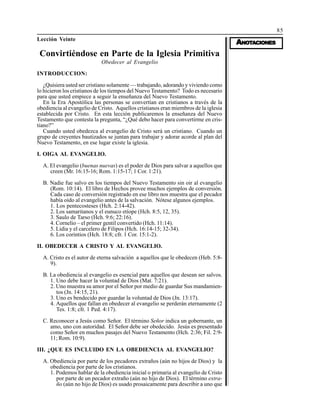85
AAAAANONONONONOTTTTTAAAAACIONESCIONESCIONESCIONESCIONES
Lección Veinte
Convirtiéndose en Parte de la Iglesia Primitiva
Obedecer al Evangelio
INTRODUCCION:
¿Quisiera usted ser cristiano solamente — trabajando, adorando y viviendo como
lo hicieron los cristianos de los tiempos del Nuevo Testamento? Todo es necesario
para que usted empiece a seguir la enseñanza del Nuevo Testamento.
En la Era Apostólica las personas se convertían en cristianos a través de la
obediencia al evangelio de Cristo. Aquellos cristianos eran miembros de la iglesia
establecida por Cristo. En esta lección publicaremos la enseñanza del Nuevo
Testamento que contesta la pregunta, “¿Qué debo hacer para convertirme en cris-
tiano?”
Cuando usted obedezca al evangelio de Cristo será un cristiano. Cuando un
grupo de creyentes bautizados se juntan para trabajar y adorar acorde al plan del
Nuevo Testamento, en ese lugar existe la iglesia.
I. OIGA AL EVANGELIO.
A. El evangelio (buenas nuevas) es el poder de Dios para salvar a aquellos que
creen (Mr. 16:15-16; Rom. 1:15-17; 1 Cor. 1:21).
B. Nadie fue salvo en los tiempos del Nuevo Testamento sin oir al evangelio
(Rom. 10:14). El libro de Hechos provee muchos ejemplos de conversión.
Cada caso de conversión registrado en ese libro nos muestra que el pecador
había oído al evangelio antes de la salvación. Nótese algunos ejemplos.
1. Los pentecosteses (Hch. 2:14-42).
2. Los samaritanos y el eunuco etíope (Hch. 8:5, 12, 35).
3. Saulo de Tarso (Hch. 9:6; 22:16).
4. Cornelio – el primer gentil convertido (Hch. 11:14).
5. Lidia y el carcelero de Filipos (Hch. 16:14-15; 32-34).
6. Los corintios (Hch. 18:8; cfr. 1 Cor. 15:1-2).
II. OBEDECER A CRISTO Y AL EVANGELIO.
A. Cristo es el autor de eterna salvación a aquellos que le obedecen (Heb. 5:8-
9).
B. La obediencia al evangelio es esencial para aquellos que desean ser salvos.
1. Uno debe hacer la voluntad de Dios (Mat. 7:21).
2. Uno muestra su amor por el Señor por medio de guardar Sus mandamien-
tos (Jn. 14:15, 21).
3. Uno es bendecido por guardar la voluntad de Dios (Jn. 13:17).
4. Aquellos que fallan en obedecer al evangelio se perderán eternamente (2
Tes. 1:8; cfr. 1 Ped. 4:17).
C. Reconocer a Jesús como Señor. El término Señor indica un gobernante, un
amo, uno con autoridad. El Señor debe ser obedecido. Jesús es presentado
como Señor en muchos pasajes del Nuevo Testamento (Hch. 2:36; Fil. 2:9-
11; Rom. 10:9).
III. ¿QUE ES INCLUIDO EN LA OBEDIENCIA AL EVANGELIO?
A. Obediencia por parte de los pecadores extraños (aún no hijos de Dios) y la
obediencia por parte de los cristianos.
1. Podemos hablar de la obediencia inicial o primaria al evangelio de Cristo
por parte de un pecador extraño (aún no hijo de Dios). El término extra-
ño (aún no hijo de Dios) es usado prosaicamente para describir a uno que
 