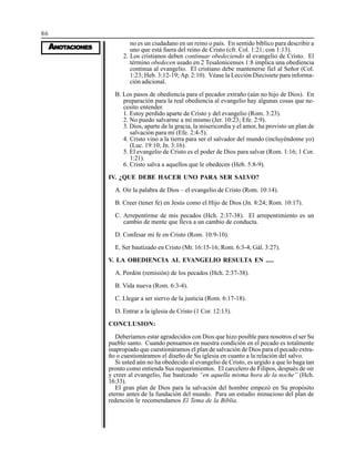 86
AAAAANONONONONOTTTTTAAAAACIONESCIONESCIONESCIONESCIONES
no es un ciudadano en un reino o país. En sentido bíblico para describir a
uno que está fuera del reino de Cristo (cfr. Col. 1:21; con 1:13).
2. Los cristianos deben continuar obedeciendo al evangelio de Cristo. El
término obedecen usado en 2 Tesalonicenses 1:8 implica una obediencia
continua al evangelio. El cristiano debe mantenerse fiel al Señor (Col.
1:23; Heb. 3:12-19; Ap. 2:10). Véase la Lección Diecisiete para informa-
ción adicional.
B. Los pasos de obediencia para el pecador extraño (aún no hijo de Dios). En
preparación para la real obediencia al evangelio hay algunas cosas que ne-
cesito entender.
1. Estoy perdido aparte de Cristo y del evangelio (Rom. 3:23).
2. No puedo salvarme a mí mismo (Jer. 10:23; Efe. 2:9).
3. Dios, aparte de la gracia, la misericordia y el amor, ha provisto un plan de
salvación para mí (Efe. 2:4-5).
4. Cristo vino a la tierra para ser el salvador del mundo (incluyéndome yo)
(Luc. 19:10; Jn. 3:16).
5. El evangelio de Cristo es el poder de Dios para salvar (Rom. 1:16; 1 Cor.
1:21).
6. Cristo salva a aquellos que le obedecen (Heb. 5:8-9).
IV. ¿QUE DEBE HACER UNO PARA SER SALVO?
A. Oir la palabra de Dios – el evangelio de Cristo (Rom. 10:14).
B. Creer (tener fe) en Jesús como el Hijo de Dios (Jn. 8:24; Rom. 10:17).
C. Arrepentirme de mis pecados (Hch. 2:37-38). El arrepentimiento es un
cambio de mente que lleva a un cambio de conducta.
D. Confesar mi fe en Cristo (Rom. 10:9-10).
E. Ser bautizado en Cristo (Mr. 16:15-16; Rom. 6:3-4; Gál. 3:27).
V. LA OBEDIENCIA AL EVANGELIO RESULTA EN .....
A. Perdón (remisión) de los pecados (Hch. 2:37-38).
B. Vida nueva (Rom. 6:3-4).
C. Llegar a ser siervo de la justicia (Rom. 6:17-18).
D. Entrar a la iglesia de Cristo (1 Cor. 12:13).
CONCLUSION:
Deberíamos estar agradecidos con Dios que hizo posible para nosotros el ser Su
pueblo santo. Cuando pensamos en nuestra condición en el pecado es totalmente
inapropiado que cuestionáramos el plan de salvación de Dios para el pecado extra-
ño o cuestionáramos el diseño de Su iglesia en cuanto a la relación del salvo.
Si usted aún no ha obedecido al evangelio de Cristo, es urgido a que lo haga tan
pronto como entienda Sus requerimientos. El carcelero de Filipos, después de oir
y creer al evangelio, fue bautizado “en aquella misma hora de la noche” (Hch.
16:33).
El gran plan de Dios para la salvación del hombre empezó en Su propósito
eterno antes de la fundación del mundo. Para un estudio minucioso del plan de
redención le recomendamos El Tema de la Biblia.
 