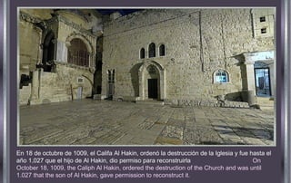 En 18 de octubre de 1009, el Califa Al Hakin, ordenó la destrucción de la Iglesia y fue hasta el
año 1,027 que el hijo de Al Hakin, dio permiso para reconstruirla On
October 18, 1009, the Caliph Al Hakin, ordered the destruction of the Church and was until
1.027 that the son of Al Hakin, gave permission to reconstruct it.
 