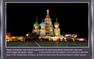 Según la leyenda, Iván mandó a arrancarle los ojos al arquitecto constructor, para que nunca haga otra igual o mejor .  In accordance with the legend, Ivan ordered to start the eyes of the construction architect, so that he could never do another equal or better church . 