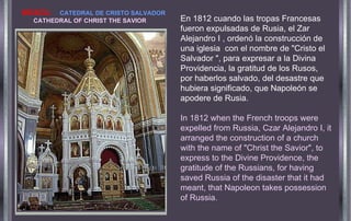 En 1812 cuando las tropas Francesas fueron expulsadas de Rusia, el Zar Alejandro I , ordenó la construcción de una iglesia  con el nombre de "Cristo el Salvador ", para expresar a la Divina  Providencia, la gratitud de los Rusos, por haberlos salvado, del desastre que hubiera significado, que Napoleón se apodere de Rusia. In 1812 when the French troops were expelled from Russia, Czar Alejandro I, it arranged the construction of a church with the name of "Christ the Savior", to express to the Divine Providence, the gratitude of the Russians, for having saved Russia of the disaster that it had meant, that Napoleon takes   possession of Russia. MOSCU.   CATEDRAL DE CRISTO SALVADOR   CATHEDRAL OF CHRIST THE  SAVIOR 
