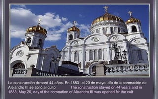 La construcción demoró 44 años. En 1883,  el 20 de mayo, día de la coronación de Alejandro III se abrió al culto  The construction stayed on 44 years and in 1883, May 20, day of the coronation   of Alejandro   III was   opened for the cult 