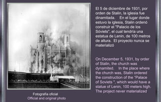 Fotografía oficial  Official and original photo El 5 de diciembre de 1931, por orden de Stalin, la iglesia fue dinamitada.  En el lugar donde estuvo la iglesia, Stalin ordenó construir el "Palacio de los Sóviets", el cual tendría una estatua de Lenin, de 100 metros de altura.  El proyecto nunca se materializó On December 5, 1931, by order of Stalin, the church was dynamited.  In the place where the church was, Stalin ordered the construction of the “Palace of Soviets ", which would have a statue of Lenin, 100 meters high. The project never materialized .  