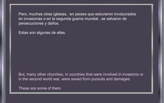 Pero, muchas otras iglesias,  en países que estuvieron involucrados en invasiones o en la segunda guerra mundial , se salvaron de persecuciones y daños. Estas son algunas de ellas.  But, many other churches, in countries that were involved in invasions or in the second world war, were saved from pursuits and damages. These are some of them. 