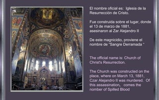 El nombre oficial es:  Iglesia de la Resurrección de Cristo. Fue construida sobre el lugar, donde el 13 de marzo de 1881,  asesinaron al Zar Alejandro II De este magnicidio, proviene el nombre de “Sangre Derramada “ The official name is: Church of Christ's Resurrection. The Church was constructed on the place, where on March 13, 1881, Czar Alejandro II was murdered.  Of  this assassination ,   comes the nomber of Spilled Blood 