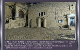 En 18 de octubre de 1009, el Califa Al Hakin, ordenó la destrucción de la Iglesia y fue hasta el año 1,027 que el hijo de Al Hakin, dio permiso para reconstruirla  On October 18, 1009, the Caliph Al Hakin, ordered the destruction of the Church and was until 1.027 that the son of Al Hakin, gave permission to reconstruct it.   