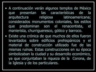 A continuación verán algunos templos de México que presentan las características de la arquitectura religiosa latinoamericana; considerados monumentos coloniales, los estilos que predominan son el renacentista, el manierista, churrigueresco, gótico y barroco. Existe una crónica de que muchos de ellos fueron levantados sobre edificios prehispánicos y el material de construcción utilizado fue de las mismas ruinas. Estas construcciones en su época simbolizaban la ciudad y su desarrollo económico, ya que conjuntaban la riqueza de la  Corona, de la Iglesia y de los particulares.   