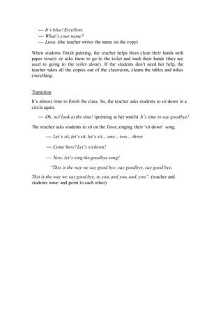 It’s blue! Excellent.
 What’s your name?
 Luna. (the teacher writes the name on the copy)
When students finish painting, the teacher helps them clean their hands with
paper towels or asks them to go to the toilet and wash their hands (they are
used to going to the toilet alone). If the students don’t need her help, the
teacher takes all the copies out of the classroom, cleans the tables and tidies
everything.
Transition
It’s almost time to finish the class. So, the teacher asks students to sit down in a
circle again.
 Oh, no! look at the time! (pointing at her watch) It’s time to say goodbye!
The teacher asks students to sit on the floor, singing their ‘sit down’ song.
 Let’s sit, let’s sit, let’s sit… one… two… three
 Come here! Let’s sit down!
 Now, let’s sing the goodbye song!
“This is the way we say good bye, say goodbye, say good bye,
This is the way we say good bye, to you, and you, and, you”. (teacher and
students wave and point to each other)
 