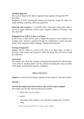 Teaching approach:
The lesson is based on the Natural Approach and organized through the PPP
procedure.
Integration of skills: listening (the teacher will model the sounds, the audio of a
song), speaking (repeating, answering questions)
Materials and resources: A colourful robot, a big poster (using white shapes),
cut-out of shapes (different colours), glue, computer, speaker or CD player, song
file, video file
Pedagogical use of ICT in class or at home:
In this lesson, a video will be used to support the exposure of the students to the
teaching point. Activities organised through the combination of audio and video
(audio-visual material) enhance language learning and acquisition.
Seating arrangement:
Students will be sitting in a circle on the floor or on their chairs, in order to
facilitate visual contact and interaction within the group. They will move around
the classroom.
Assessment:
The teacher will check that students comprehend and identify the different parts
of the body by watching them in all the activities (touching the correct member
of the family, answering the question, repeating).
Stages in the lesson
Purpose: to start the lesson and get students into the mood for work and learning.
Timing: 2’
Activity description and instructions as they will be said to students:
The teacher gets into the classroom and greets students.
 Hello! How are you today?
 Hello!
The teacher asks students to sit on the floor, singing their ‘sit down’
song.
 Let’s sit, let’s sit, let’s sit… one… two… three
 