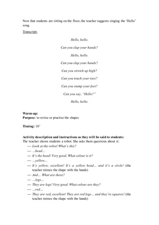 Now that students are sitting on the floor, the teacher suggests singing the ‘Hello’
song.
Transcript:
Hello, hello.
Can you clap your hands?
Hello, hello.
Can you clap your hands?
Can you stretch up high?
Can you touch your toes?
Can you stamp your feet?
Can you say, “Hello?”
Hello, hello.
Warm-up:
Purpose: to revise or practise the shapes
Timing: 10’
Activity description and instructions as they will be said to students:
The teacher shows students a robot. She asks them questions about it:
 Look at the robot! What’s this?
 …head…
 It’s the head! Very good. What colour is it?
 …yellow…
 It’s yellow, excellent! It’s a yellow head… and it’s a circle! (the
teacher mimes the shape with the hands)
 And… What are these?
 …legs…
 They are legs! Very good. What colour are they?
 …red…
 They are red, excellent! They are red legs… and they’re squares! (the
teacher mimes the shape with the hands)
 