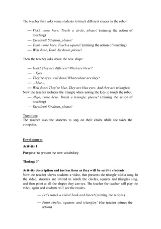 The teacher then asks some students to touch different shapes in the robot.
 Vicki, come here. Touch a circle, please! (miming the action of
touching)
 Excellent! Sit down, please!
 Tomi, come here. Touch a square! (miming the action of touching)
 Well done, Tomi. Sit down, please!
Then the teacher asks about the new shape:
 Look! They are different! What are these?
 …Eyes…
 They’re eyes, well done! What colour are they?
 …blue…
 Well done! They’re blue. They are blue eyes. And they are triangles!
Now the teacher includes the triangle when asking the kids to touch the robot.
 Alejo, come here. Touch a triangle, please! (miming the action of
touching)
 Excellent! Sit down, please!
Transition:
The teacher asks the students to stay on their chairs while she takes the
computer.
Development
Activity 1
Purpose: to present the new vocabulary.
Timing: 3’
Activity description and instructions as they will be said to students:
Now the teacher shows students a video, that presents the triangle with a song. In
the video, students are invited to watch the circles, squares and triangles sing,
and then point at all the shapes they can see. The teacher the teacher will play the
video again and students will see the results.
 Let’s watch a video!Look and listen! (miming the actions).
 Point circles, squares and triangles! (the teacher mimes the
action)
 