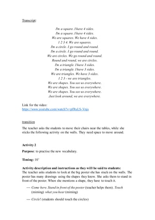 Transcript:
I'm a square. I have 4 sides.
I'm a square. I have 4 sides.
We are squares. We have 4 sides.
1 2 3 4. We are squares.
I'm a circle. I go round and round.
I'm a circle. I go round and round.
We are circles. We go round and round.
Round and round, we are circles.
I'm a triangle. I have 3 sides.
I'm a triangle. I have 3 sides.
We are triangles. We have 3 sides.
1 2 3 - we are triangles.
We are shapes. You see us everywhere.
We are shapes. You see us everywhere.
We are shapes. You see us everywhere.
Just look around, we are everywhere.
Link for the video:
https://www.youtube.com/watch?v=pfRuLS-Vnjs
transition
The teacher asks the students to move their chairs near the tables, while she
sticks the following activity on the walls. They need space to move around.
Activity 2
Purpose: to practise the new vocabulary.
Timing: 10’
Activity description and instructions as they will be said to students:
The teacher asks students to look at the big poster she has stuck on the walls. The
poster has many drawings using the shapes they know. She asks them to stand in
front of the poster. When she mentions a shape, they have to touch it.
 Come here. Stand in front of the poster (teacher helps them). Touch
(miming) what you hear (miming)
 Circle! (students should touch the circles)
 