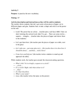 Activity 3
Purpose: to practise the new vocabulary.
Timing: 10’
Activity description and instructions as they will be said to students:
The teacher shows students that she’s got some colour pieces of paper cut in
different shapes and glue. Students have to take a shape and stick it on the poster
on the wall.
 Look! The poster has no colour… (teacher puts a sad face) Ahhh I have an
idea! (miming the action) Look what I’ve got… There are some circles…
squares… triangles… (teacher takes the pieces of paper and shows them
to the students)
 Let’s put them here. (the teacher puts the pieces of paper on a table, next
to the glue)
 Let’s take one… put some glue on it… (the teacher does it to show how it
should be done) … and then… stick it here!
 Come here and help me! (the teacher invites students to stand up and
approach the table)
While students work, the teacher goes around the classroom asking questions.
 What’s this? Is it a tringle, a square or a circle?
 …circle…
 It’s a circle! Right. And what colour is it?
 …blue!
 It’s blue! Excellent.
 What’s your name?
 Luna. (the teacher writes the name on the poster)
 