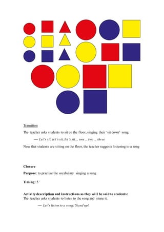 Transition
The teacher asks students to sit on the floor, singing their ‘sit down’ song.
 Let’s sit, let’s sit, let’s sit… one… two… three
Now that students are sitting on the floor, the teacher suggests listening to a song
Closure
Purpose: to practise the vocabulary singing a song
Timing: 5’
Activity description and instructions as they will be said to students:
The teacher asks students to listen to the song and mime it.
 Let’s listen to a song! Stand up!
 