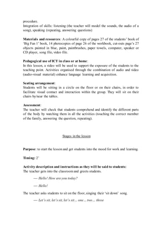 procedure.
Integration of skills: listening (the teacher will model the sounds, the audio of a
song), speaking (repeating, answering questions)
Materials and resources: A colourful copy of pages 27 of the students’ book of
‘Big Fun 1’ book, 14 photocopies of page 26 of the workbook, cut-outs page’s 27
objects painted in blue, paint, paintbrushes, paper towels, computer, speaker or
CD player, song file, video file.
Pedagogical use of ICT in class or at home:
In this lesson, a video will be used to support the exposure of the students to the
teaching point. Activities organised through the combination of audio and video
(audio-visual material) enhance language learning and acquisition.
Seating arrangement:
Students will be sitting in a circle on the floor or on their chairs, in order to
facilitate visual contact and interaction within the group. They will sit on their
chairs by/near the tables.
Assessment:
The teacher will check that students comprehend and identify the different parts
of the body by watching them in all the activities (touching the correct member
of the family, answering the question, repeating).
Stages in the lesson
Purpose: to start the lesson and get students into the mood for work and learning.
Timing: 2’
Activity description and instructions as they will be said to students:
The teacher gets into the classroom and greets students.
 Hello! How are you today?
 Hello!
The teacher asks students to sit on the floor, singing their ‘sit down’ song.
 Let’s sit, let’s sit, let’s sit… one… two… three
 