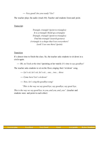 Very good! Are you ready? Yes?
The teacher plays the audio (track 44). Teacher and students listen and point.
Transcript:
Triangle, triangle! (point to triangles)
It is a triangle! (hold up a triangle)
Triangle, triangle! (point to triangles)
Find the triangle! (search gesture)
A triangle is a shape that I see everywhere!
Look! I see one there! (point)
Transition
It’s almost time to finish the class. So, the teacher asks students to sit down in a
circle again.
 Oh, no! look at the time! (pointing at her watch) It’s time to say goodbye!
The teacher asks students to sit on the floor, singing their ‘sit down’ song.
 Let’s sit, let’s sit, let’s sit… one… two… three
 Come here! Let’s sit down!
 Now, let’s sing the goodbye song!
“This is the way we say good bye, say goodbye, say good bye,
This is the way we say good bye, to you, and you, and, you”. (teacher and
students wave and point to each other)
Lesson plan Excellent Very Good Good Acceptable Below Standard
 