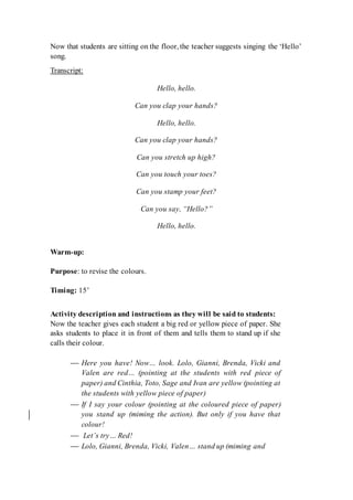 Now that students are sitting on the floor, the teacher suggests singing the ‘Hello’
song.
Transcript:
Hello, hello.
Can you clap your hands?
Hello, hello.
Can you clap your hands?
Can you stretch up high?
Can you touch your toes?
Can you stamp your feet?
Can you say, “Hello?”
Hello, hello.
Warm-up:
Purpose: to revise the colours.
Timing: 15’
Activity description and instructions as they will be said to students:
Now the teacher gives each student a big red or yellow piece of paper. She
asks students to place it in front of them and tells them to stand up if she
calls their colour.
 Here you have! Now… look. Lolo, Gianni, Brenda, Vicki and
Valen are red… (pointing at the students with red piece of
paper) and Cinthia, Toto, Sage and Ivan are yellow (pointing at
the students with yellow piece of paper)
 If I say your colour (pointing at the coloured piece of paper)
you stand up (miming the action). But only if you have that
colour!
 Let’s try… Red!
 Lolo, Gianni, Brenda, Vicki, Valen… stand up (miming and
 