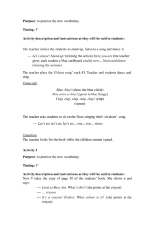 Purpose: to practise the new vocabulary.
Timing: 3’
Activity description and instructions as they will be said to students:
The teacher invites the students to stand up, listen to a song and dance it.
 Let’s dance! Stand up! (miming the action) Here you are (the teacher
gives each student a blue cardboard circle) now… listen and dance
(miming the actions)
The teacher plays the ‘Colour song’ track 45. Teacher and students dance and
sing.
Transcript:
Blue, blue! (show the blue circle)
This color is blue! (point to blue things)
Clap, clap, clap, clap, clap! (clap)
(repeat)
The teacher asks students to sit on the floor, singing their ‘sit down’ song.
 Let’s sit, let’s sit, let’s sit… one… two… three
Transition
The teacher looks for the book while the children remain seated.
Activity 3
Purpose: to practise the new vocabulary.
Timing: 5’
Activity description and instructions as they will be said to students:
Now T takes the copy of page 30 of the students’ book. She shows it and
says:
 Look at Busy Ant. What’s this? (she points at the crayon)
 … crayon
 It’s a crayon! Perfect. What colour is it? (she points at the
crayon)
 