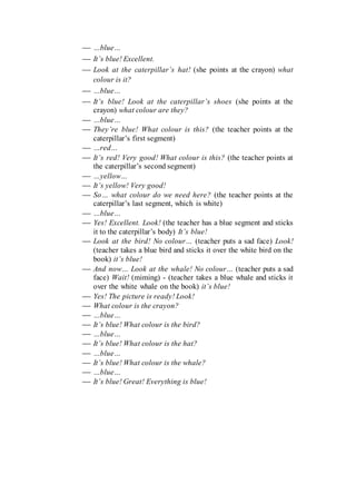  …blue…
 It’s blue! Excellent.
 Look at the caterpillar’s hat! (she points at the crayon) what
colour is it?
 …blue…
 It’s blue! Look at the caterpillar’s shoes (she points at the
crayon) what colour are they?
 …blue…
 They’re blue! What colour is this? (the teacher points at the
caterpillar’s first segment)
 …red…
 It’s red! Very good! What colour is this? (the teacher points at
the caterpillar’s second segment)
 …yellow…
 It’s yellow! Very good!
 So… what colour do we need here? (the teacher points at the
caterpillar’s last segment, which is white)
 …blue…
 Yes! Excellent. Look! (the teacher has a blue segment and sticks
it to the caterpillar’s body) It’s blue!
 Look at the bird! No colour… (teacher puts a sad face) Look!
(teacher takes a blue bird and sticks it over the white bird on the
book) it’s blue!
 And now… Look at the whale! No colour… (teacher puts a sad
face) Wait! (miming) - (teacher takes a blue whale and sticks it
over the white whale on the book) it’s blue!
 Yes! The picture is ready! Look!
 What colour is the crayon?
 …blue…
 It’s blue! What colour is the bird?
 …blue…
 It’s blue! What colour is the hat?
 …blue…
 It’s blue! What colour is the whale?
 …blue…
 It’s blue! Great! Everything is blue!
 
