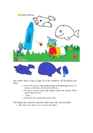 The teacher takes a copy of page 26 of the workbook. All the pictures are
white.
 Look! No colours! (the teacher points at the drawings) there is a
crayon, a butterfly, a bird and a balloon…
 We have to paint them (the teacher mimes the action). What
colour shall we use?
 …blue…
 Excellent! Let’s paint the pictures blue.
The teacher asks students to take their chairs and sit by/ near the tables.
 Ok. Take your chairs. Let’s work on the table!
 