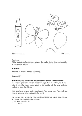 Transition:
While students go back to their places, the teacher helps them moving tables
or chairs when necessary.
Activity 4
Purpose: to practise the new vocabulary.
Timing: 12’
Activity description and instructions as they will be said to students:
The teacher gives each student a copy of page 26 of the activity book and a
paint brush. She places some paint in the middle of the table and asks
students to paint the objects.
Here you have! A copy and a paintbrush! Paint using blue. Paint only the
objects. (pointing at the pictures in the copy)
The teacher goes around the class, helping students and asking questions and
writing the students names on the copy.
 What colour is it?
 …blue!
 