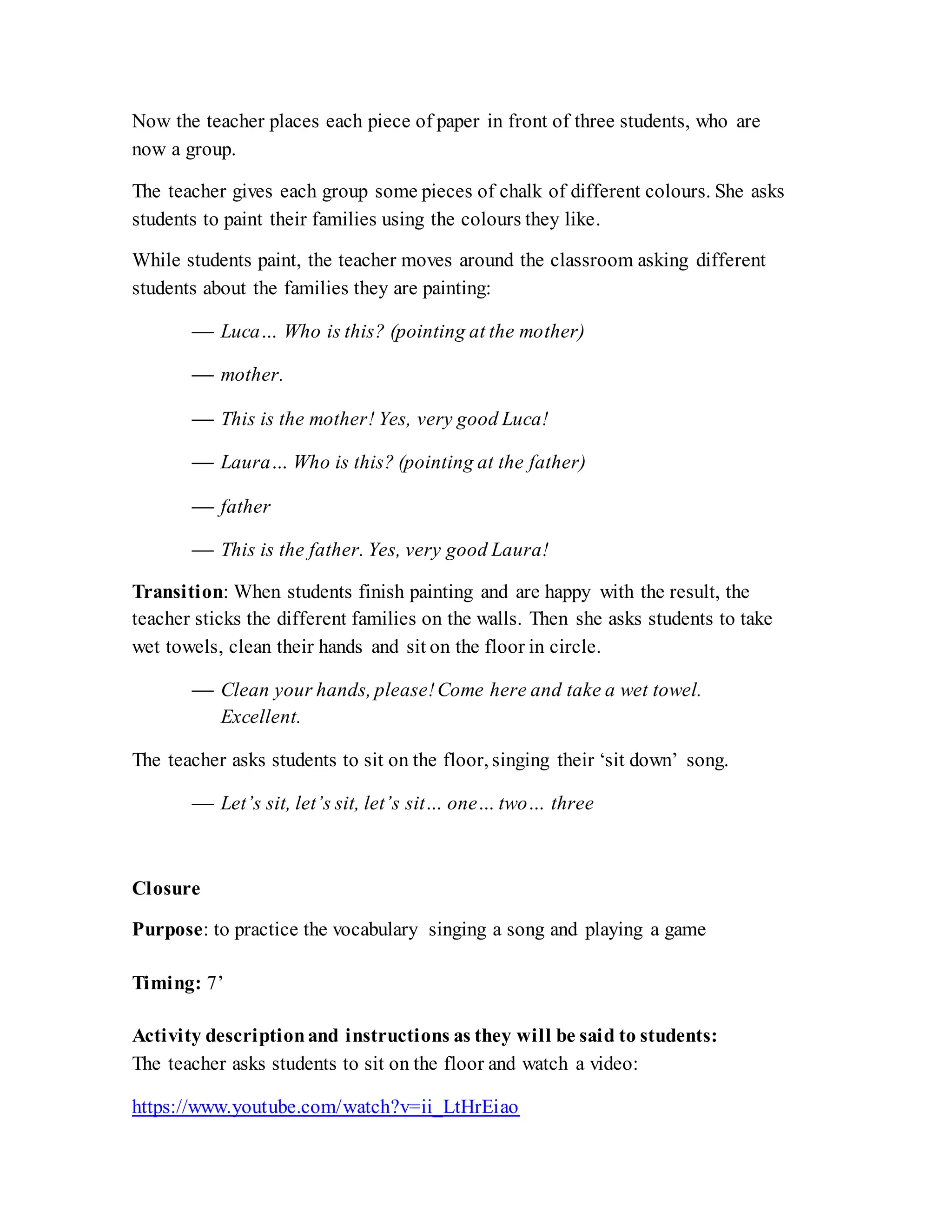 Now the teacher places each piece of paper in front of three students, who are
now a group.
The teacher gives each group some pieces of chalk of different colours. She asks
students to paint their families using the colours they like.
While students paint, the teacher moves around the classroom asking different
students about the families they are painting:
 Luca… Who is this? (pointing at the mother)
 mother.
 This is the mother! Yes, very good Luca!
 Laura… Who is this? (pointing at the father)
 father
 This is the father. Yes, very good Laura!
Transition: When students finish painting and are happy with the result, the
teacher sticks the different families on the walls. Then she asks students to take
wet towels, clean their hands and sit on the floor in circle.
 Clean your hands, please!Come here and take a wet towel.
Excellent.
The teacher asks students to sit on the floor, singing their ‘sit down’ song.
 Let’s sit, let’s sit, let’s sit… one… two… three
Closure
Purpose: to practice the vocabulary singing a song and playing a game
Timing: 7’
Activity descriptionand instructions as they will be said to students:
The teacher asks students to sit on the floor and watch a video:
https://www.youtube.com/watch?v=ii_LtHrEiao
 