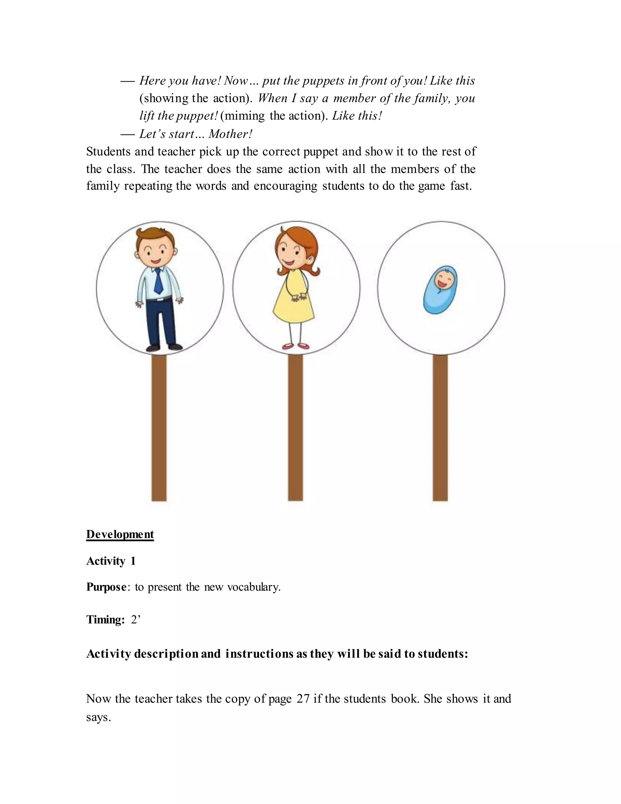  Here you have! Now… put the puppets in front of you! Like this
(showing the action). When I say a member of the family, you
lift the puppet! (miming the action). Like this!
 Let’s start… Mother!
Students and teacher pick up the correct puppet and show it to the rest of
the class. The teacher does the same action with all the members of the
family repeating the words and encouraging students to do the game fast.
Development
Activity 1
Purpose: to present the new vocabulary.
Timing: 2’
Activity descriptionand instructions as they will be said to students:
Now the teacher takes the copy of page 27 if the students book. She shows it and
says.
 