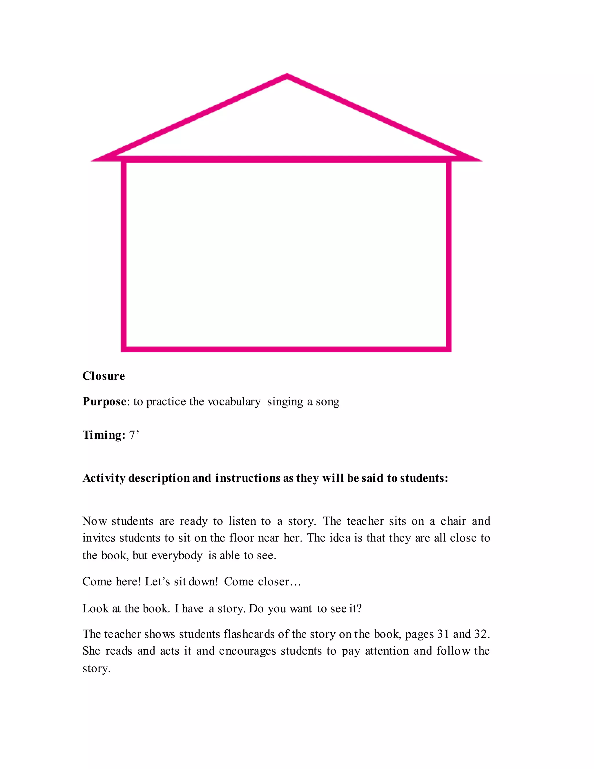 Closure
Purpose: to practice the vocabulary singing a song
Timing: 7’
Activity descriptionand instructions as they will be said to students:
Now students are ready to listen to a story. The teacher sits on a chair and
invites students to sit on the floor near her. The idea is that they are all close to
the book, but everybody is able to see.
Come here! Let’s sit down! Come closer…
Look at the book. I have a story. Do you want to see it?
The teacher shows students flashcards of the story on the book, pages 31 and 32.
She reads and acts it and encourages students to pay attention and follow the
story.
 