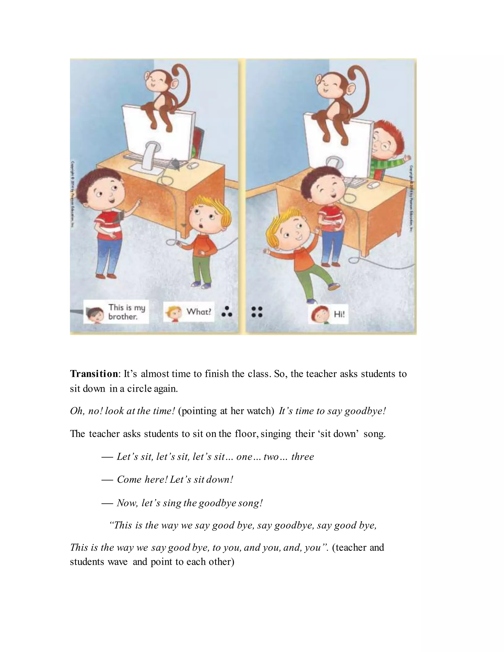 Transition: It’s almost time to finish the class. So, the teacher asks students to
sit down in a circle again.
Oh, no! look at the time! (pointing at her watch) It’s time to say goodbye!
The teacher asks students to sit on the floor, singing their ‘sit down’ song.
 Let’s sit, let’s sit, let’s sit… one… two… three
 Come here! Let’s sit down!
 Now, let’s sing the goodbye song!
“This is the way we say good bye, say goodbye, say good bye,
This is the way we say good bye, to you, and you, and, you”. (teacher and
students wave and point to each other)
 