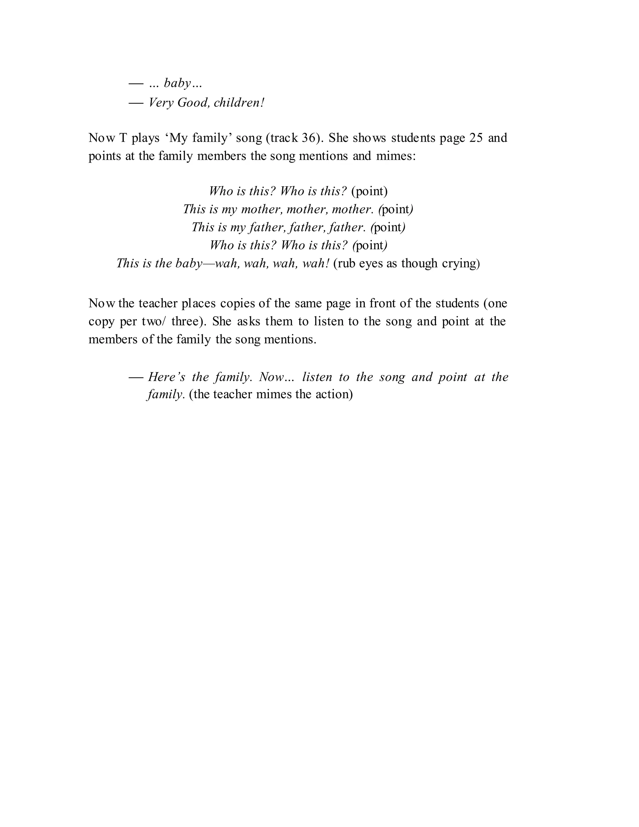  … baby…
 Very Good, children!
Now T plays ‘My family’ song (track 36). She shows students page 25 and
points at the family members the song mentions and mimes:
Who is this? Who is this? (point)
This is my mother, mother, mother. (point)
This is my father, father, father. (point)
Who is this? Who is this? (point)
This is the baby—wah, wah, wah, wah! (rub eyes as though crying)
Now the teacher places copies of the same page in front of the students (one
copy per two/ three). She asks them to listen to the song and point at the
members of the family the song mentions.
 Here’s the family. Now… listen to the song and point at the
family. (the teacher mimes the action)
 