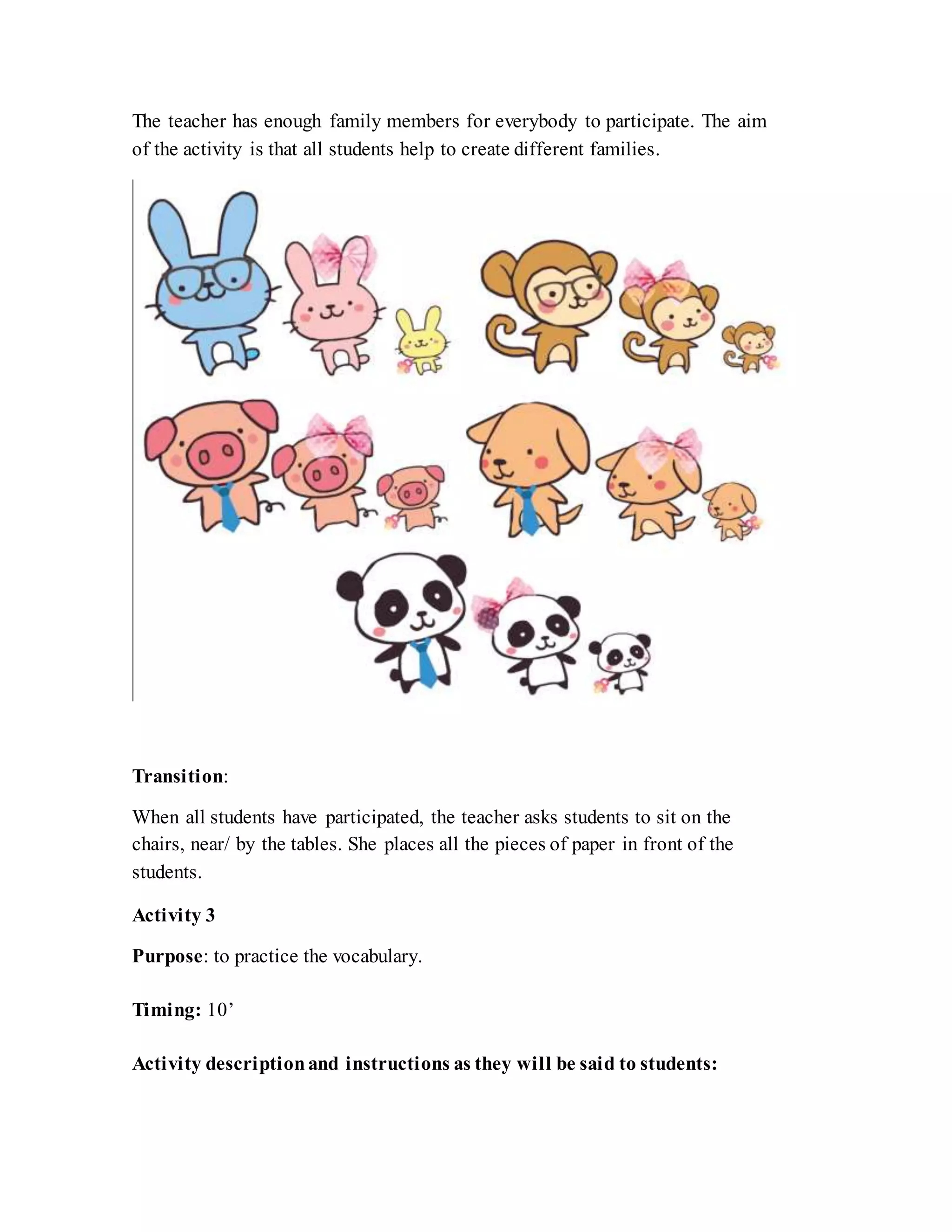 The teacher has enough family members for everybody to participate. The aim
of the activity is that all students help to create different families.
Transition:
When all students have participated, the teacher asks students to sit on the
chairs, near/ by the tables. She places all the pieces of paper in front of the
students.
Activity 3
Purpose: to practice the vocabulary.
Timing: 10’
Activity descriptionand instructions as they will be said to students:
 