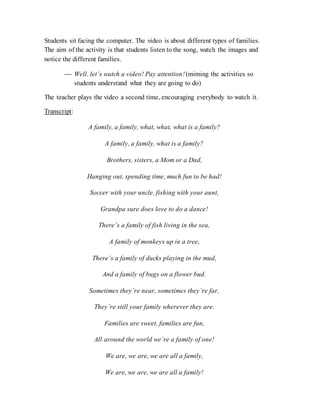 Students sit facing the computer. The video is about different types of families.
The aim of the activity is that students listen to the song, watch the images and
notice the different families.
 Well. let’s watch a video! Pay attention!(miming the activities so
students understand what they are going to do)
The teacher plays the video a second time, encouraging everybody to watch it.
Transcript:
A family, a family, what, what, what is a family?
A family, a family, what is a family?
Brothers, sisters, a Mom or a Dad,
Hanging out, spending time, much fun to be had!
Soccer with your uncle, fishing with your aunt,
Grandpa sure does love to do a dance!
There’s a family of fish living in the sea,
A family of monkeys up in a tree,
There’s a family of ducks playing in the mud,
And a family of bugs on a flower bud.
Sometimes they’re near, sometimes they’re far,
They’re still your family wherever they are.
Families are sweet, families are fun,
All around the world we’re a family of one!
We are, we are, we are all a family,
We are, we are, we are all a family!
 