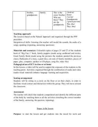 brother,
grandparents
family. This is the
sister/ brother
Who are
these? They
are the
grandparents.
/ˈbrʌð·ər/
Sister
/ˈsɪs·tər/
Grandparents
/ˈɡrændˌpeə·rənt/
This /ðɪs/
They /ðeɪ/
Teaching approach:
The lesson is based on the Natural Approach and organized through the PPP
procedure.
Integration of skills: listening (the teacher will model the sounds, the audio of a
song), speaking (repeating, answering questions)
Materials and resources: Colourful copies of pages 25 and 27 of the students
book of ‘Big Fun 1’ book, family puppets (made using cardboard and sticks),
Giant Family Book (made using the pictures the students painted the previous
class), flashcards of a story, a giant dice, cut-outs of family members, pieces of
paper, glue, computer, speaker or CD player, song file, video file)
Pedagogical use of ICT in class or at home:
In this lesson, a video will be used to support the exposure of the students to the
teaching point. Activities organised through the combination of audio and video
(audio-visual material) enhance language learning and acquisition.
Seating arrangement:
Students will be sitting in a circle on the floor or on their chairs, in order to
facilitate visual contact and interaction within the group. They will move around
the classroom.
Assessment:
The teacher will check that students comprehend and identify the different parts
of the body by watching them in all the activities (touching the correct member
of the family, answering the question, repeating).
Stages in the lesson
Purpose: to start the lesson and get students into the mood for work and
 