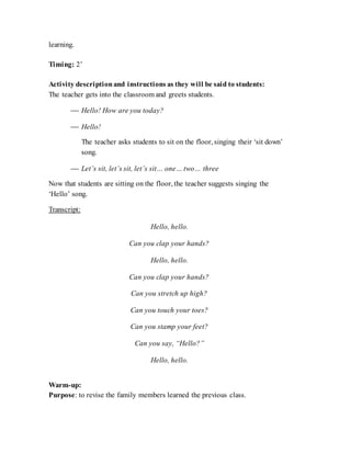 learning.
Timing: 2’
Activity descriptionand instructions as they will be said to students:
The teacher gets into the classroom and greets students.
 Hello! How are you today?
 Hello!
The teacher asks students to sit on the floor, singing their ‘sit down’
song.
 Let’s sit, let’s sit, let’s sit… one… two… three
Now that students are sitting on the floor, the teacher suggests singing the
‘Hello’ song.
Transcript:
Hello, hello.
Can you clap your hands?
Hello, hello.
Can you clap your hands?
Can you stretch up high?
Can you touch your toes?
Can you stamp your feet?
Can you say, “Hello?”
Hello, hello.
Warm-up:
Purpose: to revise the family members learned the previous class.
 