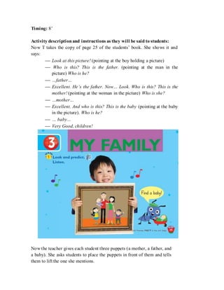 Timing: 8’
Activity descriptionand instructions as they will be said to students:
Now T takes the copy of page 25 of the students’ book. She shows it and
says:
 Look at this picture! (pointing at the boy holding a picture)
 Who is this? This is the father. (pointing at the man in the
picture) Who is he?
 …father…
 Excellent. He’s the father. Now… Look. Who is this? This is the
mother! (pointing at the woman in the picture) Who is she?
 …mother…
 Excellent. And who is this? This is the baby (pointing at the baby
in the picture). Who is he?
 … baby…
 Very Good, children!
Now the teacher gives each student three puppets (a mother, a father, and
a baby). She asks students to place the puppets in front of them and tells
them to lift the one she mentions.
 