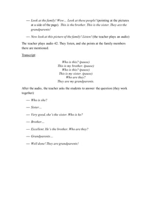  Look at the family! Wow… Look at these people! (pointing at the pictures
at a side of the page). This is the brother. This is the sister. They are the
grandparents!
 Now look at this picture of the family! Listen! (the teacher plays an audio)
The teacher plays audio 42. They listen, and she points at the family members
there are mentioned.
Transcript:
Who is this? (pause)
This is my brother. (pause)
Who is this? (pause)
This is my sister. (pause)
Who are they?
They are my grandparents.
After the audio, the teacher asks the students to answer the question (they work
together)
 Who is she?
 Sister…
 Very good, she’s the sister. Who is he?
 Brother…
 Excellent. He’s the brother. Who are they?
 Grandparents…
 Well done! They are grandparents!
 