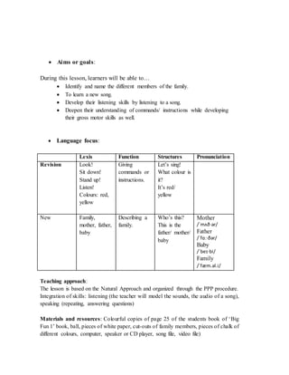  Aims or goals:
During this lesson, learners will be able to…
 Identify and name the different members of the family.
 To learn a new song.
 Develop their listening skills by listening to a song.
 Deepen their understanding of commands/ instructions while developing
their gross motor skills as well.
 Language focus:
Lexis Function Structures Pronunciation
Revision Look!
Sit down!
Stand up!
Listen!
Colours: red,
yellow
Giving
commands or
instructions.
Let’s sing!
What colour is
it?
It’s red/
yellow
New Family,
mother, father,
baby
Describing a
family.
Who’s this?
This is the
father/ mother/
baby
Mother
/ˈmʌð·ər/
Father
/ˈfɑː·ðər/
Baby
/ˈbeɪ·bi/
Family
/ˈfæm.əl.i/
Teaching approach:
The lesson is based on the Natural Approach and organized through the PPP procedure.
Integration of skills: listening (the teacher will model the sounds, the audio of a song),
speaking (repeating, answering questions)
Materials and resources: Colourful copies of page 25 of the students book of ‘Big
Fun 1’ book, ball, pieces of white paper, cut-outs of family members, pieces of chalk of
different colours, computer, speaker or CD player, song file, video file)
 