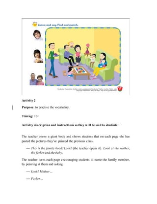Activity 2
Purpose: to practise the vocabulary.
Timing: 10’
Activity descriptionand instructions as they will be said to students:
The teacher opens a giant book and shows students that on each page she has
pasted the pictures they’ve painted the previous class.
 This is the family book! Look! (the teacher opens it). Look at the mother,
the father and the baby.
The teacher turns each page encouraging students to name the family member,
by pointing at them and asking.
 Look! Mother…
 Father…
 