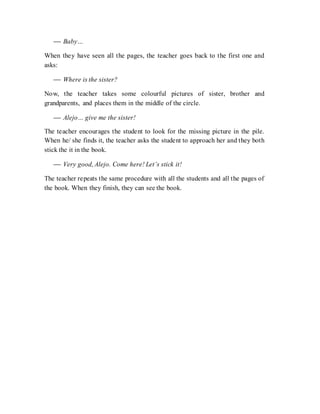  Baby…
When they have seen all the pages, the teacher goes back to the first one and
asks:
 Where is the sister?
Now, the teacher takes some colourful pictures of sister, brother and
grandparents, and places them in the middle of the circle.
 Alejo… give me the sister!
The teacher encourages the student to look for the missing picture in the pile.
When he/ she finds it, the teacher asks the student to approach her and they both
stick the it in the book.
 Very good, Alejo. Come here! Let’s stick it!
The teacher repeats the same procedure with all the students and all the pages of
the book. When they finish, they can see the book.
 