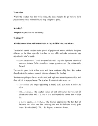 Transition
While the teacher puts the book away, she asks students to go back to their
places in the circle on the floor, so they can play a game.
Activity 3
Purpose: to practice the vocabulary.
Timing: 10’
Activity descriptionand instructions as they will be said to students:
The teacher shows students some pieces of paper with houses on them. She puts
6 boxes on the floor near the board or on one table and asks students to pay
attention to what’s inside.
 Look at my boxes. There are families here! They are different. There are
mothers, fathers, babies, brothers, sisters, grandparents (she points at the
boxes)
The teacher goes back to her place and show students a big dice. She makes
them look at the pictures on each side (members of the family).
Students are going to throw the dice and pick a picture according to the dice, and
then stick it in a paper house. The teacher demonstrates the exercise.
 The houses are empty! (pointing at them) Let´s fill them. I throw the
dice…
 Oh… a sister… (the teacher stands up and approaches the box full of
sisters and takes one). I’ll stick it in a house (and she shows how to stick
it).
 I throw again… a brother… (the teacher approaches the box full of
brothers and takes one but choosing one that is different to the girl).
Look! Are they family? No… So, he goes to another house.
 