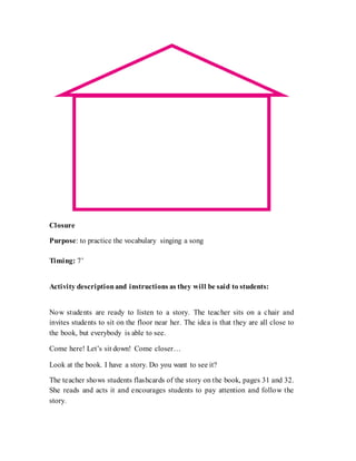 Closure
Purpose: to practice the vocabulary singing a song
Timing: 7’
Activity descriptionand instructions as they will be said to students:
Now students are ready to listen to a story. The teacher sits on a chair and
invites students to sit on the floor near her. The idea is that they are all close to
the book, but everybody is able to see.
Come here! Let’s sit down! Come closer…
Look at the book. I have a story. Do you want to see it?
The teacher shows students flashcards of the story on the book, pages 31 and 32.
She reads and acts it and encourages students to pay attention and follow the
story.
 