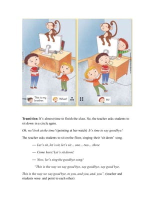 Transition: It’s almost time to finish the class. So, the teacher asks students to
sit down in a circle again.
Oh, no! look at the time! (pointing at her watch) It’s time to say goodbye!
The teacher asks students to sit on the floor, singing their ‘sit down’ song.
 Let’s sit, let’s sit, let’s sit… one… two… three
 Come here! Let’s sit down!
 Now, let’s sing the goodbye song!
“This is the way we say good bye, say goodbye, say good bye,
This is the way we say good bye, to you, and you, and, you”. (teacher and
students wave and point to each other)
 