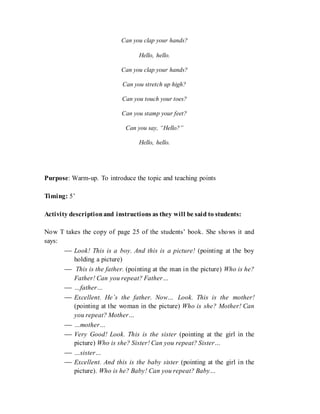Can you clap your hands?
Hello, hello.
Can you clap your hands?
Can you stretch up high?
Can you touch your toes?
Can you stamp your feet?
Can you say, “Hello?”
Hello, hello.
Purpose: Warm-up. To introduce the topic and teaching points
Timing: 5’
Activity descriptionand instructions as they will be said to students:
Now T takes the copy of page 25 of the students’ book. She shows it and
says:
 Look! This is a boy. And this is a picture! (pointing at the boy
holding a picture)
 This is the father. (pointing at the man in the picture) Who is he?
Father! Can you repeat? Father…
 …father…
 Excellent. He’s the father. Now… Look. This is the mother!
(pointing at the woman in the picture) Who is she? Mother! Can
you repeat? Mother…
 …mother…
 Very Good! Look. This is the sister (pointing at the girl in the
picture) Who is she? Sister! Can you repeat? Sister…
 …sister…
 Excellent. And this is the baby sister (pointing at the girl in the
picture). Who is he? Baby! Can you repeat? Baby…
 