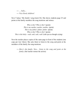  … baby…
 Very Good, children!
Now T plays ‘My family’ song (track 36). She shows students page 25 and
points at the family members the song mentions and mimes:
Who is this? Who is this? (point)
This is my mother, mother, mother. (point)
This is my father, father, father. (point)
Who is this? Who is this? (point)
This is the baby—wah, wah, wah, wah! (rub eyes as though crying)
Now the teacher places copies of the same page in front of the students (one
copy per two/ three). She asks them to listen to the song and point at the
members of the family the song mentions.
 Here’s the family. Now… listen to the song and point at the
family. (the teacher mimes the action)
 