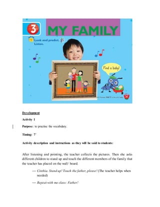 Development
Activity 1
Purpose: to practise the vocabulary.
Timing: 7’
Activity description and instructions as they will be said to students:
After listening and pointing, the teacher collects the pictures. Then she asks
different children to stand up and touch the different members of the family that
the teacher has placed on the wall/ board.
 Cinthia. Stand up! Touch the father, please! (The teacher helps when
needed)
 Repeat with me class: Father!
 