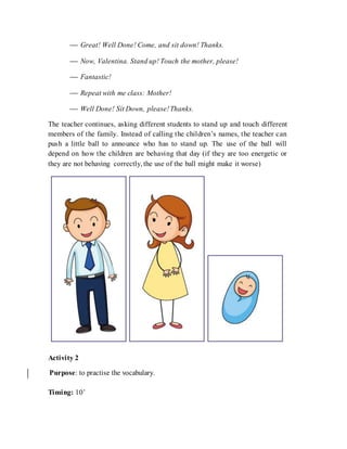  Great! Well Done! Come, and sit down! Thanks.
 Now, Valentina. Stand up! Touch the mother, please!
 Fantastic!
 Repeat with me class: Mother!
 Well Done! Sit Down, please!Thanks.
The teacher continues, asking different students to stand up and touch different
members of the family. Instead of calling the children’s names, the teacher can
push a little ball to announce who has to stand up. The use of the ball will
depend on how the children are behaving that day (if they are too energetic or
they are not behaving correctly, the use of the ball might make it worse)
Activity 2
Purpose: to practise the vocabulary.
Timing: 10’
 