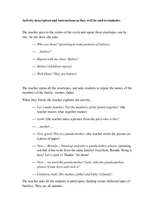 Activity descriptionand instructions as they will be said to students:
The teacher goes to the centre of the circle and opens three envelopes one by
one. As she does, she asks:
 Who are these? (pointing at some pictures of babies)
 …babies!!
 Repeat with me class: Babies!
 Babies! (children repeat)
 Well Done! They are babies!
The teacher opens all the envelopes, and asks students to repeat the names of the
members of the family: mother, father
When they finish, the teacher explains the activity.
 Let’s make families. Put the members of the family together. (the
teacher mimes what together means)
 Look! (the teacher takes a picture from the pile) who is this?
 …mother…
 Very good! This is a panda mother. (the teacher sticks the picture on
a piece of paper)
 Now… Brenda… Stand up and take a panda father, please. (pointing
out that it has to be from the same family) Excellent, Brenda. Bring it
here! Let’s stick it! Thanks! Sit down!
 Now… we need the panda mother! Lolo, take the panda mother,
please!Come here and stick it!
 Children, look! The mother, father and baby!A family!
The teacher asks all the students to participate, helping create different types of
families. They are all animals.
 